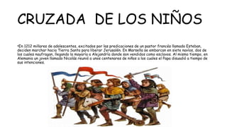 CRUZADA DE LOS NIÑOS
•En 1212 millares de adolescentes, excitados por las predicaciones de un pastor francés llamado Esteban,
deciden marchar hacia Tierra Santa para liberar Jerusalén. En Marsella se embarcan en siete navíos, dos de
los cuales naufragan, llegando la mayaría a Alejandría donde son vendidos como esclavos. Al mismo tiempo, en
Alemania un joven llamado Nicolás reunió a unos centenares de niños a los cuales el Papa disuadió a tiempo de
sus intenciones.
 