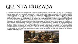 QUINTA CRUZADA
• Aunque muy afectado por el imprevisto fin de la Cuarta Cruzada, Inocencio III no cejó en su desempeño
de agrupara toda la cristiandad occidental y, bajo la autoridad papal, conducirla a la conquista de los
Santos Lugares. El IV Concilio de Letrán(1215) aprobó la predicación de una nueva cruzada. La muerte
sorprendió a Inocencio III apenas iniciados los preparativos (1216). Su sucesor, Honorio III, prosiguió la
empresa. Participaron en ella Andrés II de Hungría, el duque Leopoldo VI de Austria, Guillermo de Holanda
y Juan de Brienne, rey titular de Jerusalén, entre otros. En un principio la expedición tuvo como objetivo la
conquista de Palestina, pero no habiendo logrado expugnar el Monte Tabor, los cruzados se trasladaron
hacia Egipto, donde tomaron Damieta y obtuvieron un cuantioso botín. Alramado, el sultán ayubita les
propuso la paz, que el cardenal pelagio, legado pontificio, creyendo fácil la conquista de todo el país,
rechazó, contra el parecer de Juan, partidario de canjear Damieta por Jerusalén. Los expedicionarios
marcharon sobre El Cairo, pero los continuos ataques de que eran objetos y la crecida del Nilo les obligaron
a emprender la retirada. Los supervivientes, para salvar su vida y su libertad, hubieron de devolver
Damieta al sultán (1221).
 