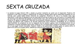 SEXTA CRUZADA
• La predicó el papa Honorio III, y desde un primer momento se contó con el emperador Federico II
prestaría a ella todo su apoyo y colaboración. El monarca alemán había hecho numerosas promesas en tal
sentido, pero jamás había tenido intención de cumplirlas. (Federico II veía a la cruzada como algo
anacrónico: a sus ojos la diplomacia era un arma más eficaz que la guerra; por otra parte, la cruzada había
de favorecer los intereses del papado, su encarnizado rival,, pero en modo alguno los suyos.) Una y otra vez
Federico II aplazó la expedición. Sólo ante la excomunión lanzada contra él por Gregorio IX, el enérgico
sucesor de Honorio III, Federico II decidió embarcarse hacia Palestina, acompañado de un reducido
ejército(1228). Su propósito no era la conquista de los santos Lugares, sino el establecimiento de un
condominio cristiano-musulmán sobre ellos. Federico II y el sultán egipcio llegaron fácilmente a un acuerdo,
por el que aquél recibió Jerusalén, Nazaret, Belén y las poblaciones situadas junto al camino entre el
puerto de Jaffa y la Ciudad Santa; también se concertó una tregua de diez años(1229).
 