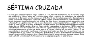 SÉPTIMA CRUZADA
• En 1939, poco antes de expirar la tregua acordada en 1229, Teobaldo de Champaña, rey de Navarra, dirigió
una expedición a Tierra Santa, sin resultado alguno. Como respuesta, los musulmanes se adueñaron
nuevamente de Jerusalén. Un año después, en 1240, Ricardo de Cornualles recupera los Santos Lugares
para la cristiandad, pero por poco tiempo: en 1244 las fuerzas cristianas en Palestina eran derrotadas en la
batalla de Gaza y, como consecuencia, solo jaffa y San Juan de acre permanecían bajo su dominio. Ante
este desastre el papa Inocencio IV Hizo un nuevo llamamiento a los príncipes cristianos. Luis IX de Francia
asumió la dirección de la cruzada. El monarca y lo mas granado de la nobleza Francesa embarcaron en
Aigües-Mortes (1248), rumbo a Chipre y Egipto, donde, tras apoderarse de Damieta (1249), marcharon
sobre El Cairo. Como hicieran treinta años antes los expedicionarios de la Quinta Cruzada, Luis IX y sus
caballeros desoyeron las ofertas del sultán egipcio de canjear Damieta por los Santos Lugares. En las
proximidades de Mensura los musulmanes infligieron a los cruzados una dura derrota, y en la retirada fue
hecho prisionero el rey Francés con buena parte de su hueste. El precio de su libertad fue la entrega de
Damieta y de un millón de besantes de oro. Desde Egipto Luis IX paso a Palestina, donde permaneció varios
años, hasta 1254, impulsando la fortificación de las pocas plazas en poder de los cristianos.
 