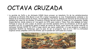 OCTAVA CRUZADA
• La perdida de Jaffa y de Antioquía (1268) Hacia proveer un inmediato fin de los establecimientos
cristianos en Oriente. Ello Movió a Luis IX a tomar nuevamente la cruz. Probablemente cediendo a los
deseos de su hermano Carlos de Anjou, rey de Nápoles y de Sicilia, deseoso de liberarse de los piratas que
asolaban las cosas de los estados, el monarca Francés decidió atacar al Islam por la retaguardia. Desde
Aigües-Mortes, donde embarco el 1 de agosto de 1270, puso rumbo a Túnez. Poco días después de haber
formado el cerco de esta ciudad, se declaro una terrible epidemia entre los sitiadores; el 25 de agosto
sucumbía Luis IX. La expedición quedo al mando de Carlos de Anjou, quien obtuvo del sultán tunecino un
ventajoso tratado (1270). En 1274 el papa alentó una nueva expedición, a la que prometio su ayuda el
emperador Rodolfo de Habsburgo; pero no paso de ser un proyecto. Aun en el s. XIV la cristiandad
organizo varias campañas contra los infieles, que no pueden ser calificados de cruzada.
 