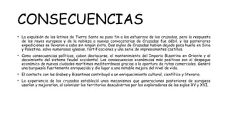 CONSECUENCIAS
• La expulsión de los latinos de Tierra Santa no puso fin a los esfuerzos de los cruzados, pero la respuesta
de los reyes europeos y de la nobleza a nuevas convocatorias de Cruzadas fue débil, y las posteriores
expediciones se llevaron a cabo sin ningún éxito. Dos siglos de Cruzadas habían dejado poca huella en Siria
y Palestina, salvo numerosas iglesias, fortificaciones y una serie de impresionantes castillos.
• Como consecuencias políticas, caben destacarse, el mantenimiento del Imperio Bizantino en Oriente y el
decaimiento del sistema feudal occidental. Las consecuencias económicas más positivas son el despegue
económico de nuevas ciudades marítimas mediterráneas gracias a la apertura de rutas comerciales. Generó
una burguesía fuertemente enriquecida y dio lugar a una notable mejora del nivel de vida.
• El contacto con los árabes y Bizantinos contribuyó a un enriquecimiento cultural, científico y literario.
• La experiencia de los cruzados estableció unos mecanismos que generaciones posteriores de europeos
usarían y mejorarían, al colonizar los territorios descubiertos por los exploradores de los siglos XV y XVI.
 
