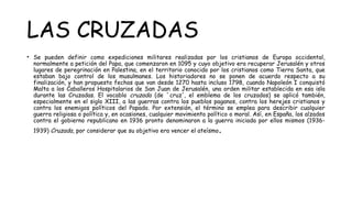 LAS CRUZADAS
• Se pueden definir como expediciones militares realizadas por los cristianos de Europa occidental,
normalmente a petición del Papa, que comenzaron en 1095 y cuyo objetivo era recuperar Jerusalén y otros
lugares de peregrinación en Palestina, en el territorio conocido por los cristianos como Tierra Santa, que
estaban bajo control de los musulmanes. Los historiadores no se ponen de acuerdo respecto a su
finalización, y han propuesto fechas que van desde 1270 hasta incluso 1798, cuando Napoleón I conquistó
Malta a los Caballeros Hospitalarios de San Juan de Jerusalén, una orden militar establecida en esa isla
durante las Cruzadas. El vocablo cruzada (de `cruz', el emblema de los cruzados) se aplicó también,
especialmente en el siglo XIII, a las guerras contra los pueblos paganos, contra los herejes cristianos y
contra los enemigos políticos del Papado. Por extensión, el término se emplea para describir cualquier
guerra religiosa o política y, en ocasiones, cualquier movimiento político o moral. Así, en España, los alzados
contra el gobierno republicano en 1936 pronto denominaron a la guerra iniciada por ellos mismos (1936-
1939) Cruzada, por considerar que su objetivo era vencer el ateísmo.
 