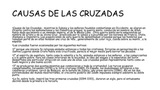 CAUSAS DE LAS CRUZADAS
•Causas de las Cruzadas.- mientras la Iglesia y los señores feudales combatíanse en Occidente, se aliaron en
Oriente contra los mahometanos y los cismáticos griegos: la guerra santa, conducida en nombre de Allah,
había dado nacimiento a un inmenso imperio, el de la Media Luna . Otra guerra santa sería emprendida en
nombre de Cristo y de su divina Cruz , predicada por la iglesia y ejecutada por los barones de Francia, Italia,
Alemania e Inglaterra. Las expediciones de esta guerra se denominaban cruzadas porque los hombres que
tomaban parte de en ellas llevaban una cruz de tela , generalmente de color rojo, cosida sobre su manto , a la
espalda.
•Las cruzadas fueron ocasionadas por los siguientes motivos:
•1° porque una sincera fe religiosa animaba entonces a todos los cristianos. Dirigirse en peregrinación a los
Santos Lugares donde Cristo había sido crucificado, parecía el mejor medio para borrar los pecados.
•2° el espíritu de aventura, tanto como la valentía y la fe, animaba entonces a los señores , a los comerciantes
y a la gente pobre. Para las clases inferiores de la sociedad, la idea del saqueo y la esperanza del botín
despertaba una particular atracción en cada uno de ellos. Las cruzadas podían representarse tanto como un
buen negocio y una buena acción.
•3° se produjeron dos acontecimientos que conmovieron a toda la cristiandad. Los turcos ocuparon
completamente Jerusalén (1078) y la Siria cristiana (1084). En España, los musulmanes infligieron a los
caballeros cristianos, cerca de Badajoz, en la batalla de Zalaca, una grave derrota (1086). Así en las dos
extremidades del mundo mediterráneo, el creciente poderío del Islam impulsaba siempre adelante su doble
punta.
•La fe, sobre todo, inspiró las tres primeras cruzadas (1094-1193)., duraron un siglo, pero el entusiasmo
declinó desde la primera a la tercera.
 