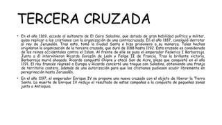 TERCERA CRUZADA
• En el año 1169, accede al sultanato de El Cairo Saladino, que dotado de gran habilidad política y militar,
quiso replicar a los cristianos con la organización de una contracruzada. En el año 1187, consiguió derrotar
al rey de Jerusalén. Tras esto, tomó la Ciudad Santa e hizo prisionero a su monarca. Tales hechos
originaron la organización de la tercera cruzada, que duró de 1188 hasta 1192. Ésta cruzada es considerada
de los reinos occidentales contra el Islam. Al frente de elle se puso el emperador Federico I Barbarroja.
Junto a él intervinieron Ricardo Corazón de León y Felipe II de Francia. Tras la brillante victoria,
Barbarroja murió ahogado. Ricardo conquistó Chipre y atacó San de Acre, plaza que conquistó en el año
1191. El rey francés regresó a Europa y Ricardo concertó una tregua con Saladino, obteniendo una franja
de territorio costero, además de una autorización para que los cristianos pudiesen acudir libremente en
peregrinación hasta Jerusalén.
• En el año 1197, el emperador Enrique IV se propone una nueva cruzado con el objeto de liberar la Tierra
Santa. La muerte de Enrique IV redujo el resultado de estas campañas a la conquista de pequeñas zonas
junto a Antioquia.
 