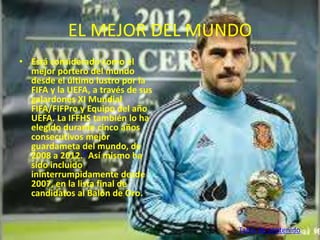 EL MEJOR DEL MUNDO 
• Está considerado como el 
mejor portero del mundo 
desde el último lustro por la 
FIFA y la UEFA, a través de sus 
galardones XI Mundial 
FIFA/FIFPro y Equipo del año 
UEFA. La IFFHS también lo ha 
elegido durante cinco años 
consecutivos mejor 
guardameta del mundo, de 
2008 a 2012.7 Así mismo ha 
sido incluido 
ininterrumpidamente desde 
2007, en la lista final de 
candidatos al Balón de Oro. 
Tabla de contenido 
 
