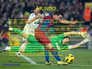 MUNDO 
• Único capitán en levantar la Copa del Mundo y dos veces la Eurocopa 
• Único jugador con 100 victorias en partidos internacionales con su selección: con España el 1 de julio de 2012en la final 
de la Eurocopa 2012 ante Italia 
• Único portero con más partidos internacionales imbatido: con España en 91 partidos mantuvo la portería en cero. 
• Imbatibilidad en fases eliminatorias (octavos, cuartos, semifinal y final): en Eurocopa y Mundial, desde la eliminación de 
España ante Francia en el Mundial 2006, totaliza 10 partidos completos y 990 minutos sin recibir un gol. 
• Imbatibilidad en finales: desde el gol del ghanés Bernard Bortey en la final de la Meridian Cup de 1999 hasta el primer gol 
de Fred en la final de la última Copa Confederaciones, Casillas acumuló 589 minutos (casi 10 horas) seguidos de fútbol en 
finales sin recibir un solo gol en contra. Una del Mundial (2010), dos de la Eurocopa (2008 y 2012), dos de la Champions 
(2000 y 2002), una de la Copa del Rey (2011)y una de la Meridian Cup (1999). 
• Tercer arquero campeón del mundo con mas de 140 partidos internacionales encima: Matthäus (150), Thuram (142) y 
Café (142) 
• Mejor porcentaje de partidos imbatido a nivel selección: 60% (en 91 partidos no recibió goles). 
• Mejor promedio de goles recibidos a nivel selección: 0,56 por encuentro (84 goles en contra en 153 partidos disputados). 
• Mejor porcentaje de victorias a nivel selección: 73% (111 victorias en 153 partidos disputados). 
• Menor porcentaje de derrotas a nivel selección: 10% (15 derrotas en 153 partidos disputados). 
• Portero con más partidos disputados entre Mundial y Eurocopa: 29 
• Primer portero que sale victorioso en tres tandas de penales de Eurocopa o Mundial. 
Tabla de contenido 
 