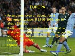 EUROPA 
• Portero más joven en debutar en la 
Champions League: El 15-09-1999, con 18 
años y 118 días 
• Portero más joven en disputar una final de 
cualquier competición europea: Titular con 19 
años y 4 días ante el Valencia en la final de la 
Champions 1999-00 
• España 
Tabla de contenido 
 
