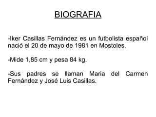 BIOGRAFIA
-Iker Casillas Fernández es un futbolista español
nació el 20 de mayo de 1981 en Mostoles.
-Mide 1,85 cm y pesa 84 kg.
-Sus padres se llaman Maria del Carmen
Fernández y José Luis Casillas.
 