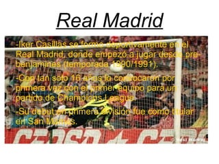 Real Madrid
-Iker Casillas se formo deportivamente en el
Real Madrid, donde empezó a jugar desde pre-
benjamines (temporada 1990/1991).
-Con tan solo 16 años lo convocaron por
primera vez con el primer equipo para un
partido de Champions League.
-Su debut en primera división fue como titular
en San Mames.
 