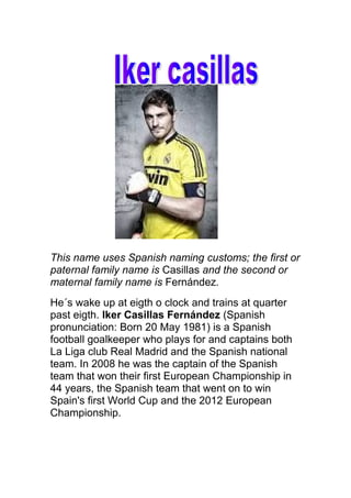 This name uses Spanish naming customs; the first or
paternal family name is Casillas and the second or
maternal family name is Fernández.
He´s wake up at eigth o clock and trains at quarter
past eigth. Iker Casillas Fernández (Spanish
pronunciation: Born 20 May 1981) is a Spanish
football goalkeeper who plays for and captains both
La Liga club Real Madrid and the Spanish national
team. In 2008 he was the captain of the Spanish
team that won their first European Championship in
44 years, the Spanish team that went on to win
Spain's first World Cup and the 2012 European
Championship.

 