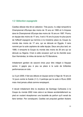 1.3 Sélection espagnole
Casillas débute très tôt en sélection. Très jeune, il a déjà remporté le
Championnat d'Europe des moins de 15 ans en 1995 et il s'impose
dans le Championnat d'Europe des moins de 16 ans en 1997. Promu
en équipe des moins de 17 ans, il est à 16 ans le joueur le plus jeune
de l'effectif espagnol qui termine à la troisième place du Coupe du
monde des moins de 17 ans, qui se déroule en Égypte. Il sera
nommé par la suite capitaine de cette équipe. Deux ans plus tard, en
1999, il remporte la Coupe du monde des moins de 20 ans qui se
déroule au Nigeria. C'est à cette occasion qu'il se lie d'amitié avec
Xavi Hernández, le milieu de terrain du FC Barcelone.

Initialement gardien de second choix pour être intégré à l'équipe
senior, il gagne peu à peu sa place à la suite de brillantes
performances en club.

Le 3 juin 2000, Il fait ses débuts en équipe senior à l'âge de 19 ans et
14 jours contre la Suède (1-1). Il participe par la suite à l'Euro 2000
mais n'est jamais utilisé comme remplaçant.

Il devait initialement être la doublure de Santiago Cañizares à la
Coupe du monde 2002 mais celui-ci se blesse accidentellement au
pied en voulant réceptionner une bouteille de parfum qu'il venait de
faire tomber. Par conséquent, Casillas est propulsé gardien titulaire

10

 