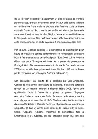 de la sélection espagnole à seulement 21 ans. Il réalise de bonnes
performances, arrêtant notamment deux tirs aux buts contre l'Irlande
en huitième de finale mais ne pouvant rien faire en quart de finale
contre la Corée du Sud. L'un de ses arrêts lors de ce dernier match
sera sélectionné comme l'un des 10 plus beaux arrêts de l'histoire de
la Coupe du monde. Ses performances en sélection à l'occasion de
cette compétition ont en partie contribué à son surnom de San Iker.

Par la suite, Casillas participe à la campagne de qualification pour
l'Euro et produit de bonnes performances en n'encaissant de quatre
buts. Il fait ensuite partie de l'effectif pour l'Euro 2004 qui se révèlera
désastreux pour l'Espagne, éliminée dès la phase de poule par le
Portugal (0-1). De la même manière, il dispute la Coupe du monde
2006 avec sa sélection qui sera éliminée dès les huitièmes de finale
par la France de son coéquipier Zinédine Zidane (1-3).

Son coéquipier Raúl écarté de la sélection par Luis Aragonés,
Casillas se voit confier le brassard de capitaine. Il fait donc partie du
groupe de 23 joueurs amenés à disputer l'Euro 2008. Après une
qualification facile à l'issue de la phase de poules, l'Espagne
rencontre l'Italie en quarts de finale. Au cours de la séance de tirs
aux buts, après un match fermé (0-0), Casillas arrête les tirs aux buts
d'Antonio Di Natale et Daniele De Rossi et permet à sa sélection de
se qualifier (4 TAB 2). Après s'être défait de la Russie (3-0) en demifinale, l'Espagne remporte finalement la compétition face à
l'Allemagne (1-0). Casillas, qui n'a encaissé aucun but lors des

11

 