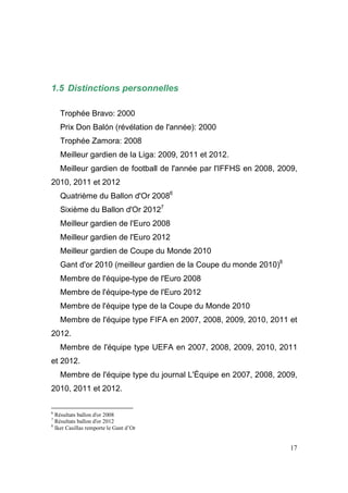 1.5 Distinctions personnelles
Trophée Bravo: 2000
Prix Don Balón (révélation de l'année): 2000
Trophée Zamora: 2008
Meilleur gardien de la Liga: 2009, 2011 et 2012.
Meilleur gardien de football de l'année par l'IFFHS en 2008, 2009,
2010, 2011 et 2012
Quatrième du Ballon d'Or 20086
Sixième du Ballon d'Or 20127
Meilleur gardien de l'Euro 2008
Meilleur gardien de l'Euro 2012
Meilleur gardien de Coupe du Monde 2010
Gant d'or 2010 (meilleur gardien de la Coupe du monde 2010)8
Membre de l'équipe-type de l'Euro 2008
Membre de l'équipe-type de l'Euro 2012
Membre de l'équipe type de la Coupe du Monde 2010
Membre de l'équipe type FIFA en 2007, 2008, 2009, 2010, 2011 et
2012.
Membre de l'équipe type UEFA en 2007, 2008, 2009, 2010, 2011
et 2012.
Membre de l'équipe type du journal L'Équipe en 2007, 2008, 2009,
2010, 2011 et 2012.
6

Résultats ballon d'or 2008
Résultats ballon d'or 2012
8
Iker Casillas remporte le Gant d’Or
7

17

 