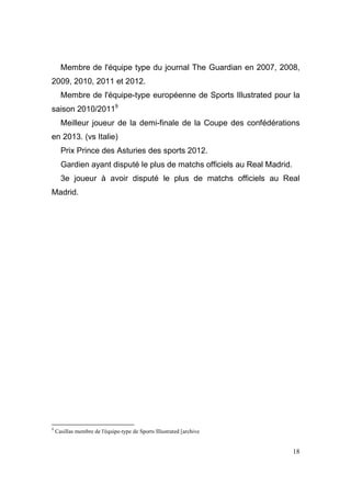 Membre de l'équipe type du journal The Guardian en 2007, 2008,
2009, 2010, 2011 et 2012.
Membre de l'équipe-type européenne de Sports Illustrated pour la
saison 2010/20119
Meilleur joueur de la demi-finale de la Coupe des confédérations
en 2013. (vs Italie)
Prix Prince des Asturies des sports 2012.
Gardien ayant disputé le plus de matchs officiels au Real Madrid.
3e joueur à avoir disputé le plus de matchs officiels au Real
Madrid.

9

Casillas membre de l'équipe-type de Sports Illustrated [archive

18

 