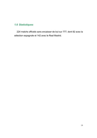 1.6 Statistiques
224 matchs officiels sans encaisser de but sur 777, dont 82 avec la
sélection espagnole et 142 avec le Real Madrid.

19

 