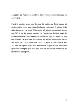 européen de l'histoire à soulever trois trophées internationaux en
quatre ans.

Il est le gardien ayant joué le plus de matchs au Real Madrid et
également le joueur ayant joué le plus de matchs de l'Histoire de la
sélection espagnole. Avec 231 matchs officiels sans encaisser de but
sur 795, il est le second gardien de l'histoire du football ayant le
meilleure ratio de clean sheet (matchs officiels sans encaisser de but)
derrière Lev Yachine avec 270 matchs officiels sans encaisser de but
sur 8122,3,4. Le 5 septembre 2012, il reçoit le Prix Prince des
Asturies des sports avec Xavi Hernández, la plus haute distinction
sportive d'Espagne, qu'il avait déjà reçu en 2010 avec l'ensemble de
la sélection espagnole.

2

 