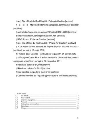 ↑ (es) Site officiel du Real Madrid : Fiche de Casillas [archive]
↑

a

et

b

http://notbottomline.wordpress.com/tag/iker-casillas/

[archive]
↑ a et b http://www.bbc.co.uk/sport/0/football/18614626/ [archive]
↑ http://russiateam.com/legends/yashin.htm [archive]
↑ BBC Sports : Fiche de Casillas [archive]
↑ (en) Site officiel du Real Madrid : "Praise for Casillas" [archive]
↑ « Le Real Madrid écœure le Bayern Munich aux tirs au but »
[archive], sur opl.fr, 13 août 2010.
↑ Fracture pour Casillas ! [archive] sur lequipe.fr, 24 janvier 2013
↑ « Espagne-Costa Rica: Casillas devient le plus capé des joueurs
espagnols » [archive], sur opl.fr, 16 novembre 2011.
↑ Résultats ballon d'or 2008 [archive]
↑ Résultats ballon d'or 2012 [archive]
↑ Iker Casillas remporte le Gant d’Or [archive]
↑ Casillas membre de l'équipe-type de Sports Illustrated [archive]

1

Iker Casillas ................................................................................................................ 1
1.1
Ses débuts............................................................................................................ 3
1.2
Real Madrid ........................................................................................................ 4
1.3
Sélection espagnole........................................................................................... 10
1.4
Palmarès............................................................................................................ 15
1.5
Distinctions personnelles .................................................................................. 17
1.6
Statistiques ........................................................................................................ 19
1.7
Divers................................................................................................................ 20

21

 