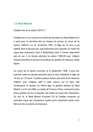 1.2 Real Madrid
Casillas lors de la saison 2010-11

Casillas est un pur produit du centre de formation du Real Madrid et il
a joué pour la première fois en équipe de jeunes au cours de la
saison 1990-91. Le 27 novembre 1997, à l'âge de 16 ans, il est
appelé dans le groupe par Jupp Heynckes pour disputer un match de
Ligue des champions face à Rosenborg mais il n'entre cependant
pas en jeu. Il lui faudra attendre la saison 1998-99 pour intégrer
l'équipe première et devenir la doublure du gardien de l'époque, Bodo
Illgner.

Au cours de la saison suivante, le 9 septembre 1999, il joue son
premier match en équipe première pour le club madrilène à l'âge de
18 ans et 112 jours. Il profite quelque temps plus tard d'une blessure
d'Illgner pour reléguer petit à petit celui-ci sur le banc des
remplaçants et devenir au même âge, le gardien titulaire du Real
Madrid. Le 24 mai 2000, au stade de France à Paris, il devient le plus
jeune gardien de but à disputer une finale de Ligue des champions.
Ce soir là, le Real Madrid s'impose 3-0 et Casillas remporte sa
première Ligue des champions, quatre jours seulement après avoir
fêté son dix-neuvième anniversaire.

4

 