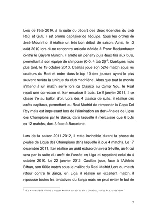 Lors de l'été 2010, à la suite du départ des deux légendes du club
Raúl et Guti, il est promu capitaine de l'équipe. Sous les ordres de
José Mourinho, il réalise un très bon début de saison. Ainsi, le 13
août 2010 lors d'une rencontre amicale dédiée à Franz Beckenbauer
contre le Bayern Munich, il arrête un penalty puis deux tirs aux buts,
permettant à son équipe de s'imposer (0-0, 4 tab 2)73. Quelques mois
plus tard, le 19 octobre 2010, Casillas joue son 527e match sous les
couleurs du Real et entre dans le top 10 des joueurs ayant le plus
souvent revêtu la tunique du club madrilène. Alors que tout le monde
s'attend à un match serré lors du Clasico au Camp Nou, le Real
reçoit une correction et Iker encaisse 5 buts. Le 9 janvier 2011, il se
classe 7e au ballon d'or. Lors des 4 clasico de suite, il réalise des
arrêts capitaux, permettant au Real Madrid de remporter la Copa Del
Rey mais est impuissant lors de l'élimination en demi-finales de Ligue
des Champions par le Barca, dans laquelle il n'encaisse que 6 buts
en 12 matchs, dont 3 face à Barcelone.

Lors de la saison 2011-2012, il reste invincible durant la phase de
poules de Ligue des Champions dans laquelle il joue 4 matchs. Le 17
décembre 2011, Iker réalise un arrêt extraordinaire à Séville, arrêt qui
sera par la suite élu arrêt de l'année en Liga et rappelant celui du 4
octobre 2010. Le 22 janvier 2012, Casillas joue, face à l'Athletic
Bilbao, son 600e match sous le maillot du Real Madrid.Lors du match
retour contre le Barça, en Liga, il réalise un excellent match, il
repousse toutes les tentatives du Barça mais ne peut éviter le but de
3

« Le Real Madrid écœure le Bayern Munich aux tirs au but » [archive], sur opl.fr, 13 août 2010.

7

 
