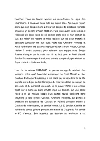 Sanchez. Face au Bayern Munich en demi-finales de Ligue des
Champions, il encaisse deux buts au match aller. Au match retour,
alors que son équipe mène 2-0 sur un doublé de Cristiano Ronaldo
encaisse un pénalty d'Arjen Robben. Puis juste avant la mi-temps, il
repousse un coup franc de ce dernier alors que le mur cachait sa
vue. Le match en restera là mais l'égalité sur les deux matchs le
poussera jusqu'aux tirs aux buts. Alors que Cristiano Ronaldo et
Kaká voient leurs tirs aux buts repoussés par Manuel Neuer, Casillas
réalise 2 arrêts capitaux pour relancer son équipe mais Sergio
Ramos manque par la suite son tir au but pour le Real Madrid.
Bastian Schweinsteiger transforme ensuite son pénalty permettant au
Bayern Munich d'aller en finale.

Lors de la saison 2012-2013 la presse espagnole relatent des
tensions entre José Mourinho entraineur du Real Madrid et Iker
Casillas. Evènement rarissime, il est placé sur le banc lors de la 17e
journée de la Liga, ce fait témoigne du mauvais début de saison de
son club et du principal intéressé. Le 6 janvier 2013, il est encore
placé sur le banc au profit d'Adàn mais ce dernier, sur une sortie
ratée à la 6e minute écope d'un carton rouge obligeant donc
Mourinho à faire rentrer Casillas. Cristiano Ronaldo, qui portait le
brassard en l'absence de Casillas et Ramos propose même à
Casillas de le récupérer, ce dernier refusa. Le 23 janvier, Casillas se
fracture le pouce gauche pendant un match de Coupe du Roi contre
le FC Valence. Son absence est estimée au minimum à six

8

 