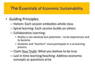 The Essentials of Economic Sustainability
• Guiding Principles:
– Holism: Each session embodies whole class
– Spiral learning: Each session builds on others
– Collaborative Learning:
• Reality is not absolute but potentials – to be experiences and
to become
• Students and “teachers” must participate in a co-learning
process.
– Claim Your Truth: What you believe to be true
– Just in time learning/teaching: Address economic
concepts as questions arise
 