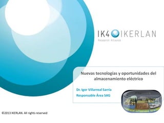Nuevas tecnologías y oportunidades del
almacenamiento eléctrico
Dr. Igor Villarreal Sarría
Responsable Área SAG
©2013 IKERLAN. All rights reserved
 