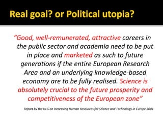 Good,?well\remunerated,?attractive?careers?in?
 the?public?sector?and?academia?need?to?be?put?
    in?place?and?marketed as?such?to?future?
  generations?if?the?entire?European?Research?
   Area?and?an?underlying?knowledge\based?
   economy?are?to?be?fully?realised.?Science?is?
 absolutely?crucial?to?the?future?prosperity?and?
     competitiveness?of?the?European?zone
   Report?by?the?HLG?on?Increasing?Human?Resources?for?Science?and?Technology?in?Europe?2004
 