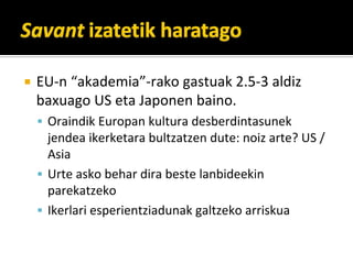 EU\n?akademia\rako?gastuak?2.5\3?aldiz?
baxuago?US?eta?Japonen?baino.
 Oraindik?Europan?kultura?desberdintasunek?
 jendea?ikerketara?bultzatzen?dute:?noiz?arte??US?/?
 Asia
 Urte?asko?behar?dira?beste?lanbideekin?
 parekatzeko
 Ikerlari?esperientziadunak?galtzeko?arriskua
 