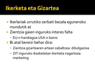 Ikerlariak?urrutiko?zerbait?bezala?eguneroko?
mundutik?at
Zientzia?gaien?inguruko?interes?falta
 EU\n?handiagoa?USA\n?baino
Bi?atal?bereizi?behar?dira:
 Zientzia?gizartearen?artean?zabaltzea:?dibulgazioa
 ZIT?inguruko?ikasketetan?ikerketa?iragartzea:?
 marketing
 