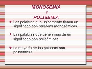 MONOSEMIA
                      Y
               POLISEMIA
   Las palabras que únicamente tienen un
    significado son palabras monosémicas.

   Las palabras que tienen más de un
    significado son polisémicas.

   La mayoría de las palabras son
    polisémicas.
 
