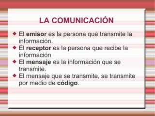 LA COMUNICACIÓN
   El emisor es la persona que transmite la
    información.
   El receptor es la persona que recibe la
    información
   El mensaje es la información que se
    transmite.
   El mensaje que se transmite, se transmite
    por medio de código.
 
