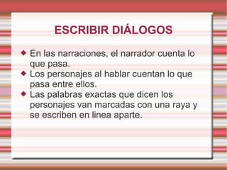 ESCRIBIR DIÁLOGOS
   En las narraciones, el narrador cuenta lo
    que pasa.
   Los personajes al hablar cuentan lo que
    pasa entre ellos.
   Las palabras exactas que dicen los
    personajes van marcadas con una raya y
    se escriben en linea aparte.
 