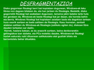 DESFRAGMENTAZIOA Disko gogorrean fitxategi berri bat kopiatzen dugunean, Windows-ek leku librea non dagoen bilatzen du, eta han jartzen du fitxategia. Bestetik, disko gogorretik fitxategi bat ezabatzen dugunean, tamaina jakin bateko tarte huts bat geratzen da, Windows-ek beste fitxategi bat jar dezan, eta horrela behin eta berriz. Windows fitxategi bat kopiatzen saiatzen bada eta dagokion tartean hura osorik sartzen ez bada zatitzen da fitxategia. Kasu horretan, zenbait ataletan zatitzen du Windows-ek fitxategia (zatikatu egiten du), diskoan libre dauden tarteetan sar dadin.   Horrek, hasiera batean, ez du arazorik sortzen, baina denborarekin gehiegizkoa izan daiteke, eta PCa moteldu dezake, Windows-ek fitxategi horiek eskuratu nahi dituenean zatikatutako atal guztiak bilatu eta berrantolatu behar dituelako. 
