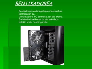 BENTIKADOREA Bentiladoreak ordenagailuaren tenperatura kontrolatzen du. Izorratuz gero, PC berotuko zen eta akabo. Garbitzeko ireki behar da eta eskuilatxo batekin kontu handiz garbitu. 