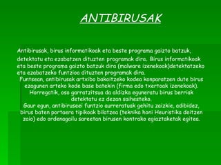 ANTIBIRUSAK Antibirusak, birus informatikoak  eta beste programa gaizto batzuk, detektatu eta ezabatzen dituzten   programak dira .  Birus informatikoak eta beste programa gaizto batzuk dira (malware izenekoak)detektatzeko eta ezabatzeko funtzioa dituzten programak dira. Funtsean, antibirusak artxibo bakoitzeko kodea konparatzen dute birus ezagunen arteko kode base batekin (firma edo txertoak izenekoak). Horregatik, oso garratzitsua da aldizka eguneratu birus berriak detektatu ez dezan saihesteko. Gaur egun, antibiruseei funtzio aurreratuak gehitu zaizkie, adibidez, birus baten portaera tipikoak bilatzea (teknika honi Heuristika deitzen zaio) edo ordenagailu sareetan birusen kontrako egiaztaketak egitea. 
