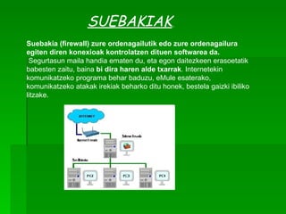SUEBAKIAK   Suebakia   (firewall) zure ordenagailutik edo zure ordenagailura egiten diren konexioak kontrolatzen dituen softwarea da. Segurtasun maila handia ematen du, eta egon daitezkeen erasoetatik babesten zaitu, baina  bi dira haren alde txarrak . Internetekin komunikatzeko programa behar baduzu, eMule esaterako, komunikatzeko atakak irekiak beharko ditu honek, bestela gaizki ibiliko litzake.  