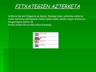 FITXATEGIEN AZTERKETA Antibirus bat ere fidagarria ez denez, fitxategi baten azterketa antibirus motor bat baina gehiagoaren bidez egiten bada, jasoko dugun erantzuna fidagarriagoa izanen da. Horien artean:Birus total,virSca,Karpesty . 