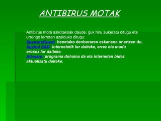 ANTIBIRUS MOTAK Antibirus mota askotakoak daude, guk hiru aukeratu ditugu eta urrengo lerrotan azalduko ditugu: SpywareGuard :  benetako denboraren eskaneoa onartzen du. Spybot S&D :  Internetetik lor daiteke, errez eta modu  erosoz lor daiteke. Ad-ware :  programa dohaina da eta interneten bidez aktualizatu daiteke. 