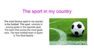 The sport in my country
The most famous sport in my country
is the football. This sport consists in
scoring goals in the opposite goal.
The team that scores the most goals
wins. The best football team in Spain
is The Real Madrid.
 