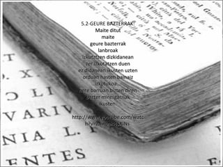 5.2-GEURE BAZTERRAK:
Maite ditutMaite ditut
maitemaite
geure bazterrakgeure bazterrak
lanbroaklanbroak
izkutztzen dizkidaneanizkutztzen dizkidanean
zer izkutatzen duenzer izkutatzen duen
ez didanean ikusten uztenez didanean ikusten uzten
orduan hasten bainaizorduan hasten bainaiz
izkutukoa...izkutukoa...
nere barruan bizten dirennere barruan bizten diren
bazter miresgarriakbazter miresgarriak
ikusten.ikusten.
http://www.youtube.com/watchttp://www.youtube.com/watc
h?v=2mmnRHSXINsh?v=2mmnRHSXINs
 