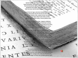 5.4-IZARREN HAUTSA:
Izarren hautsa egun batean bilakatu zen bizigai,Izarren hautsa egun batean bilakatu zen bizigai,
hauts hartatikan uste gabean noizpait giûaden gu ernai.hauts hartatikan uste gabean noizpait giûaden gu ernai.
Eta horrela bizitzen gera sortuz ta sortuz gure aukeraEta horrela bizitzen gera sortuz ta sortuz gure aukera
atsedenik hartu gabe: lana egiûaz goaz aurreraatsedenik hartu gabe: lana egiûaz goaz aurrera
kate horretan denok batera gogorki loturik gaude.kate horretan denok batera gogorki loturik gaude.
Gizonak ba du inguru latz bat menperatzeko premia,Gizonak ba du inguru latz bat menperatzeko premia,
burruka hortan bizi da eta hori du bere egia.burruka hortan bizi da eta hori du bere egia.
Ekin ta ekin bilatzen ditu, saiatze hortan ezin gelditu,Ekin ta ekin bilatzen ditu, saiatze hortan ezin gelditu,
jakintza eta argia; bide ilunak nekez aurkitujakintza eta argia; bide ilunak nekez aurkitu
lege berriak noizpait erditu, hortan jokatuz bizia.lege berriak noizpait erditu, hortan jokatuz bizia.
Gizonen lana jakintza dugu: ezagutuz aldatzea,Gizonen lana jakintza dugu: ezagutuz aldatzea,
naturarekin bat izan eta harremanentan sartzea.naturarekin bat izan eta harremanentan sartzea.
Eta indarrak ongi errotuz, gure sustraiak lurrari lotuz,Eta indarrak ongi errotuz, gure sustraiak lurrari lotuz,
bertatikan irautea: ezaren gudaz baietza sortuz,bertatikan irautea: ezaren gudaz baietza sortuz,
ukazioa legetzat hartuz beti aurrera joatea.ukazioa legetzat hartuz beti aurrera joatea.
Ez dadukanak ongi ahi daki euketzea zein den ona,Ez dadukanak ongi ahi daki euketzea zein den ona,
bere premiak bete nahirik beti bizi da gizona.bere premiak bete nahirik beti bizi da gizona.
Gu ere zerbait ba gera eta gauden tokitik hemendik bertanGu ere zerbait ba gera eta gauden tokitik hemendik bertan
saia gaitezen ikusten: amets eroak bazterturikan,saia gaitezen ikusten: amets eroak bazterturikan,
sasi zikiûak behingoz erreta bide on bat aukeratzen.sasi zikiûak behingoz erreta bide on bat aukeratzen.
Gu sortu ginen enbor beretik sortuko dira besteak,Gu sortu ginen enbor beretik sortuko dira besteak,
burruka hortan iraungo duten zuhaitz-ardaska gazteak.burruka hortan iraungo duten zuhaitz-ardaska gazteak.
Beren aukeren jabe eraikiz ta erortzean berriro jaikizBeren aukeren jabe eraikiz ta erortzean berriro jaikiz
ibiltzen joanen direnak : gertakizunen indar ta argizibiltzen joanen direnak : gertakizunen indar ta argiz
gure ametsa arrazoi garbiz egiztatuko dutenak.gure ametsa arrazoi garbiz egiztatuko dutenak.
Eta ametsa bilakaturik egiaren antziduriEta ametsa bilakaturik egiaren antziduri
herri zahar batek bide berritik ekingo dio urduri;herri zahar batek bide berritik ekingo dio urduri;
guztian lana guztien esku jasoko dute sendo ta prestu,guztian lana guztien esku jasoko dute sendo ta prestu,
beren bizitzen edargai; diru zakarrak bihotzik eztu,beren bizitzen edargai; diru zakarrak bihotzik eztu,
lotuko dute gogor ta hestu haz ez dadin gizonen gain.lotuko dute gogor ta hestu haz ez dadin gizonen gain.
 