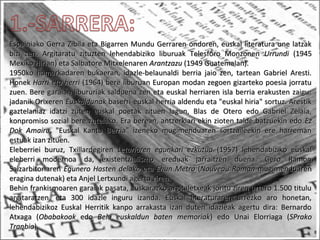 Espainiako Gerra Zibila eta Bigarren Mundu Gerraren ondoren, euskal literatura une latzakEspainiako Gerra Zibila eta Bigarren Mundu Gerraren ondoren, euskal literatura une latzak
bizi zen. Argitaratu zituzten lehendabiziko liburuak Telesforo Monzonenbizi zen. Argitaratu zituzten lehendabiziko liburuak Telesforo Monzonen UrrundiUrrundi (1945(1945
Mexiko Hirian) eta Salbatore MitxelenarenMexiko Hirian) eta Salbatore Mitxelenaren ArantzazuArantzazu (1949 Guatemalan).(1949 Guatemalan).
1950ko hamarkadaren bukaeran, idazle-belaunaldi berria jaio zen, tartean Gabriel Aresti.1950ko hamarkadaren bukaeran, idazle-belaunaldi berria jaio zen, tartean Gabriel Aresti.
HonekHonek Harri eta herriHarri eta herri (1964) bere liburuan Europan modan zegoen gizarteko poesia jorratu(1964) bere liburuan Europan modan zegoen gizarteko poesia jorratu
zuen. Bere garaian libururiak salduena zen eta euskal herriaren isla berria erakusten zaigu:zuen. Bere garaian libururiak salduena zen eta euskal herriaren isla berria erakusten zaigu:
jadanik Orixerenjadanik Orixeren EuskaldunakEuskaldunak baserri-euskal herria aldendu eta "euskal hiria" sortuz. Arestikbaserri-euskal herria aldendu eta "euskal hiria" sortuz. Arestik
gaztelaniaz idatzi zuten euskal poetak zituen lagun, Blas de Otero edo Gabriel Zelaia,gaztelaniaz idatzi zuten euskal poetak zituen lagun, Blas de Otero edo Gabriel Zelaia,
konpromiso sozial bere zutelako. Era berean, antzerkiari ekin zioten talde batzuekin edokonpromiso sozial bere zutelako. Era berean, antzerkiari ekin zioten talde batzuekin edo EzEz
Dok AmairuDok Amairu, "Euskal Kantu Berria" izeneko mugimenduaren sortzaileekin ere harreman, "Euskal Kantu Berria" izeneko mugimenduaren sortzaileekin ere harreman
estuak izan zituen.estuak izan zituen.
Eleberriei buruz, TxillardegirenEleberriei buruz, Txillardegiren Leturiaren egunkari ezkutuaLeturiaren egunkari ezkutua (1957) lehendabiziko euskal(1957) lehendabiziko euskal
eleberri modernoa da, existentzialismo ereduak jarraitzen duena. Gero Ramoneleberri modernoa da, existentzialismo ereduak jarraitzen duena. Gero Ramon
SaizarbitoriarenSaizarbitoriaren Egunero Hasten delakoEgunero Hasten delako etaeta Ehun MetroEhun Metro ((Nouveau RomanNouveau Roman mugimenduarenmugimenduaren
eragina dutenak) eta Anjel Lertxundi agertu ziren.eragina dutenak) eta Anjel Lertxundi agertu ziren.
Behin frankismoaren garaiak pasata, euskarazko argitaletxeak joritu ziren urtero 1.500 tituluBehin frankismoaren garaiak pasata, euskarazko argitaletxeak joritu ziren urtero 1.500 titulu
argitaratzen, eta 300 idazle inguru izanda. Euskal literaturaren urrezko aro honetan,argitaratzen, eta 300 idazle inguru izanda. Euskal literaturaren urrezko aro honetan,
lehendabizikoz Euskal Herritik kanpo arrakasta izan duten idazleak agertu dira: Bernardolehendabizikoz Euskal Herritik kanpo arrakasta izan duten idazleak agertu dira: Bernardo
Atxaga (Atxaga (ObabakoakObabakoak edoedo Behi euskaldun baten memoriakBehi euskaldun baten memoriak) edo Unai Elorriaga () edo Unai Elorriaga (SPrakoSPrako
TranbiaTranbia).).
 
