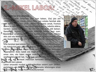2.1-IKASKETAK ETA HASIERAK:
Donostiako Alde Zaharrean (San Joan kalean, 15a) jaio zenDonostiako Alde Zaharrean (San Joan kalean, 15a) jaio zen
1934ko ekainaren 15ean. Gerra Zibila hasi orduko familiak alde1934ko ekainaren 15ean. Gerra Zibila hasi orduko familiak alde
egin behar izan zuen: aitak, udaleko zinegotzia zenak, Frantziaegin behar izan zuen: aitak, udaleko zinegotzia zenak, Frantzia
aldera jo zuen; ama eta zazpi seme-alabak, berriz, Lekeitio aldera,aldera jo zuen; ama eta zazpi seme-alabak, berriz, Lekeitio aldera,
Gardata auzora joan ziren, eta han bizi izan ziren aldi batean.Gardata auzora joan ziren, eta han bizi izan ziren aldi batean.
Donostiara itzulita, marianisten ikastetxe batean ikasi zuen.Donostiara itzulita, marianisten ikastetxe batean ikasi zuen.
Batxilergoa amaituta medikuntza ikastea erabaki zuen. 1953anBatxilergoa amaituta medikuntza ikastea erabaki zuen. 1953an
ekin zion eta Madrilen, Iruñean, Zaragozan eta Bartzelonan arituekin zion eta Madrilen, Iruñean, Zaragozan eta Bartzelonan aritu
zen ikasten, harik eta 1967an haur psikiatrian espezializatu zenzen ikasten, harik eta 1967an haur psikiatrian espezializatu zen
arte.arte.
Urte horietan Iparraldeko herri musikak interes handia sortu zion,Urte horietan Iparraldeko herri musikak interes handia sortu zion,
eta Katalunian zela gertutik ezagutu zuen Nova Canço deritzoneta Katalunian zela gertutik ezagutu zuen Nova Canço deritzon
musika mugimendua. Lagun batek oparitan emaniko Atahualpamusika mugimendua. Lagun batek oparitan emaniko Atahualpa
Yupanquiren disko batek ere Hego Amerikako kantarien berriYupanquiren disko batek ere Hego Amerikako kantarien berri
eman zion, eta haien xarma erakutsi.Izan ere, haren besteeman zion, eta haien xarma erakutsi.Izan ere, haren beste
erreferentzia handi bat, Yupanquiz gain, Violeta Parra txiletarraerreferentzia handi bat, Yupanquiz gain, Violeta Parra txiletarra
izan zen, eta bi hauei maisutzat hartutako Georges Brassensizan zen, eta bi hauei maisutzat hartutako Georges Brassens
gehituko zien Laboak.gehituko zien Laboak.
Lehen emanaldi musikal publikoa Iruñean eskaini zuen 1958an,Lehen emanaldi musikal publikoa Iruñean eskaini zuen 1958an,
gaztelaniaz, eta lau urte geroago euskarazko lehenengoa emangaztelaniaz, eta lau urte geroago euskarazko lehenengoa eman
zuen Zaragozan, hango ikasle euskaldunentzat.zuen Zaragozan, hango ikasle euskaldunentzat.
 