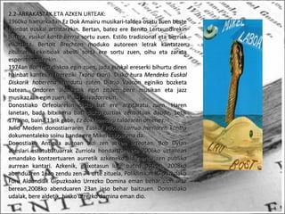 2.2-ARRAKASTAK ETA AZKEN URTEAK:
1960ko hamarkadan Ez Dok Amairu musikari-taldea osatu zuen beste1960ko hamarkadan Ez Dok Amairu musikari-taldea osatu zuen beste
hainbat euskal artistarekin. Bertan, batez ere Benito Lertxundirekinhainbat euskal artistarekin. Bertan, batez ere Benito Lertxundirekin
batera,batera, euskal kanta berriaeuskal kanta berria sortu zuen. Estilo tradizional eta berriaksortu zuen. Estilo tradizional eta berriak
elkartuta, Bertolt Brechten moduko autoreen letrak kantatzenelkartuta, Bertolt Brechten moduko autoreen letrak kantatzen
zituzten. Lekeitioak abesti sorta ere sortu zuen, oihu eta zaratazituzten. Lekeitioak abesti sorta ere sortu zuen, oihu eta zarata
esperimentaleekin.esperimentaleekin.
1974an1974an Bat-hiruBat-hiru diskoa egin zuen, jada euskal ereserki bihurtu direndiskoa egin zuen, jada euskal ereserki bihurtu diren
hainbat kantekin (berezikihainbat kantekin (bereziki Txoria txoriTxoria txori). Disko hura). Disko hura Mendeko EuskalMendeko Euskal
Diskorik hoberenaDiskorik hoberena izendatu zuten Diario Vascon eginiko bozketaizendatu zuten Diario Vascon eginiko bozketa
batean. Ondoren aldaketak egin zituen bere musikan eta jazzbatean. Ondoren aldaketak egin zituen bere musikan eta jazz
musikaz lan egin zuen, Iñaki Salvadorrekin.musikaz lan egin zuen, Iñaki Salvadorrekin.
Donostiako Orfeoiarekin disko bat ere argitaratu zuen. HarenDonostiako Orfeoiarekin disko bat ere argitaratu zuen. Haren
lanetan, bada bitxikeria bat: disko guztiak zenbatuak daude, 1etiklanetan, bada bitxikeria bat: disko guztiak zenbatuak daude, 1etik
17raino, baina 13rik gabe,17raino, baina 13rik gabe, Ez dok hamairuEz dok hamairu taldearen omenez.taldearen omenez.
Julio Medem donostiarrarenJulio Medem donostiarraren Euskal Pilota. Larrua harriaren kontraEuskal Pilota. Larrua harriaren kontra
dokumentaleko soinu banda ere Mikel Laboarena da.dokumentaleko soinu banda ere Mikel Laboarena da.
Donostiako Antigua auzoan bizi zen azken urteotan. Bob DylanDonostiako Antigua auzoan bizi zen azken urteotan. Bob Dylan
abeslari estatubatuarrak Zurriola hondartzan eta 2006ko uztaileanabeslari estatubatuarrak Zurriola hondartzan eta 2006ko uztailean
emandako kontzertuaren aurretik azkeneko aldiz aritu zen publikoemandako kontzertuaren aurretik azkeneko aldiz aritu zen publiko
aurrean kantari. Azkenik, gaixotasun luze baten ostean, 2008koaurrean kantari. Azkenik, gaixotasun luze baten ostean, 2008ko
abenduaren 1ean zendu zen 74 urte zituela, Poliklinikan. Gipuzkoakoabenduaren 1ean zendu zen 74 urte zituela, Poliklinikan. Gipuzkoako
Foru Aldundiak Gipuzkoako Urrezko Domina eman behar zion urteForu Aldundiak Gipuzkoako Urrezko Domina eman behar zion urte
berean,2008ko abenduaren 23an jaso behar baitzuen. Donostiakoberean,2008ko abenduaren 23an jaso behar baitzuen. Donostiako
udalak, bere aldetik, hiriko urrezko domina eman dio.udalak, bere aldetik, hiriko urrezko domina eman dio.
 