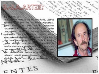 3.1-BIOGRAFIA:
Jose Antonio Artze, idazle eta musikaria, 1939koJose Antonio Artze, idazle eta musikaria, 1939ko
apirilaren 6an jaio zen, Usurbilen (Gipuzkoa).apirilaren 6an jaio zen, Usurbilen (Gipuzkoa).
1966. urtean Ez Dok Amairu taldearen1966. urtean Ez Dok Amairu taldearen
sortzaileetako bat izan zen Mikel Laboa, Xabiersortzaileetako bat izan zen Mikel Laboa, Xabier
Lete, Benito Lertxundi, Lourdes Iriondo etaLete, Benito Lertxundi, Lourdes Iriondo eta
zenbaitekin batera. 1969an, aldiz, aurrezzenbaitekin batera. 1969an, aldiz, aurrez
aipatutako taldeko beste partaideekin Baga, Biga,aipatutako taldeko beste partaideekin Baga, Biga,
Higa lana antolatu egin zuen. Ez Dok AmairuHiga lana antolatu egin zuen. Ez Dok Amairu
taldea desegin eta berehala, Ikinmilikililkliktaldea desegin eta berehala, Ikinmilikililklik
musika, dantza eta poesia akintza hasi egin zuenmusika, dantza eta poesia akintza hasi egin zuen
bere anaiarekin, Jesus, Mikel Laboarekin eta Josebere anaiarekin, Jesus, Mikel Laboarekin eta Jose
Mari Zabalarekin batera..Artzek ere MikelMari Zabalarekin batera..Artzek ere Mikel
Laboaren abesti garrantzitsuenen zenbait letraLaboaren abesti garrantzitsuenen zenbait letra
idstzi ditu: Txoria Txori, Ama hil zaigu, Zaude lasaiidstzi ditu: Txoria Txori, Ama hil zaigu, Zaude lasai
eta Geure Bazterrak.eta Geure Bazterrak.
 