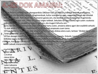 Ez Dok Amairu izeneko talde abangoardista 1965ean hasi zen ibiltzen, hainbat artistek osatutakoa,Ez Dok Amairu izeneko talde abangoardista 1965ean hasi zen ibiltzen, hainbat artistek osatutakoa,
abeslariek eta idazleek nagusiki. Mugimenduak, kultur ezaugarriez gain, osagai politikoak eta sozialakabeslariek eta idazleek nagusiki. Mugimenduak, kultur ezaugarriez gain, osagai politikoak eta sozialak
mantendu zituen. Hain zuzen ere, Francoren garaia zen, eta besteak beste Nova Cançó mugimendumantendu zituen. Hain zuzen ere, Francoren garaia zen, eta besteak beste Nova Cançó mugimendu
kataluniarrak eragin zien, batez ere Setze Jutges taldeak. Sekulako lan berritzailea egin zuten: euskarazkataluniarrak eragin zien, batez ere Setze Jutges taldeak. Sekulako lan berritzailea egin zuten: euskaraz
ordu arte egindako aipagarrienetakoa izan zen, eta mugarri bihurtu zen.ordu arte egindako aipagarrienetakoa izan zen, eta mugarri bihurtu zen.
Izena,Izena, San Martinen estutasunaSan Martinen estutasuna ipuin herrikoitik hartu zuten, amaiera aldera ageri den esalditik zehazki:ipuin herrikoitik hartu zuten, amaiera aldera ageri den esalditik zehazki:
"Ez dok amairu" (Ez dago malefiziorik). Jorge Oteizak proposatu zuen izena."Ez dok amairu" (Ez dago malefiziorik). Jorge Oteizak proposatu zuen izena.
1971an Benito Lertxundik "Ez dok amairu" (Elkar) izeneko diskoa atera zuen, tartean1971an Benito Lertxundik "Ez dok amairu" (Elkar) izeneko diskoa atera zuen, tartean "Zenbat Gera""Zenbat Gera" edoedo
"Urak dakarrena""Urak dakarrena" abesti ezagunak zeudela.abesti ezagunak zeudela.
1972an desegin zuten taldea, tartean diktadura amaituta ez zegoela. Ordutik, hainbat partaidek euren1972an desegin zuten taldea, tartean diktadura amaituta ez zegoela. Ordutik, hainbat partaidek euren
ibilbidea segitu dute eta erreferentzial bihurtu dira euskal musika eta kulturaren arloan.ibilbidea segitu dute eta erreferentzial bihurtu dira euskal musika eta kulturaren arloan.
2003an, Korrikako 13. edizioan mugimendua espreski omendu zuten, eta urte hartako abesti ofiziala2003an, Korrikako 13. edizioan mugimendua espreski omendu zuten, eta urte hartako abesti ofiziala
Mikel Laboak interpretatu zuen, beste batzuekin batera.Mikel Laboak interpretatu zuen, beste batzuekin batera.
4.1-PARTAIDEAK:
-Mikel Laboa-Mikel Laboa
-J.A.Artze-J.A.Artze
-Jexux Artze-Jexux Artze
-Jose Angel Irigarai-Jose Angel Irigarai
-Lourdes Iriondo-Lourdes Iriondo
-Julen Lekuona-Julen Lekuona
-Benito Lertxundi-Benito Lertxundi
-Xabier Lete-Xabier Lete
 