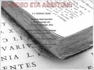 5.1-TXORIAK TXORI:
Hegoak ebaki banizkioHegoak ebaki banizkio
Neuria izango zenNeuria izango zen
Ez zuen aldegingo. (bis)Ez zuen aldegingo. (bis)
Bañan horrela, ez zen gehiagoBañan horrela, ez zen gehiago
txoria izango (bis)txoria izango (bis)
Eta nik, txoria nuen maite (bis)Eta nik, txoria nuen maite (bis)
http://www.youtube.com/wahttp://www.youtube.com/wa
tch?v=6O3HTqa7l3Atch?v=6O3HTqa7l3A
 