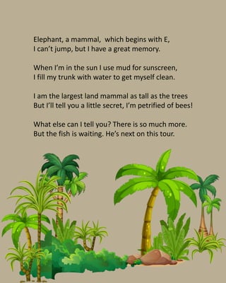 Elephant, a mammal, which begins with E,
I can’t jump, but I have a great memory.
When I’m in the sun I use mud for sunscr...