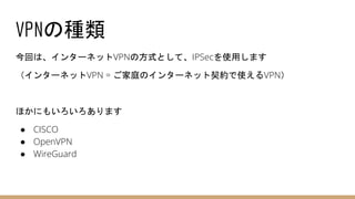 VPNの種類
今回は、インターネットVPNの方式として、IPSecを使用します
（インターネットVPN = ご家庭のインターネット契約で使えるVPN）
ほかにもいろいろあります
● CISCO
● OpenVPN
● WireGuard
 